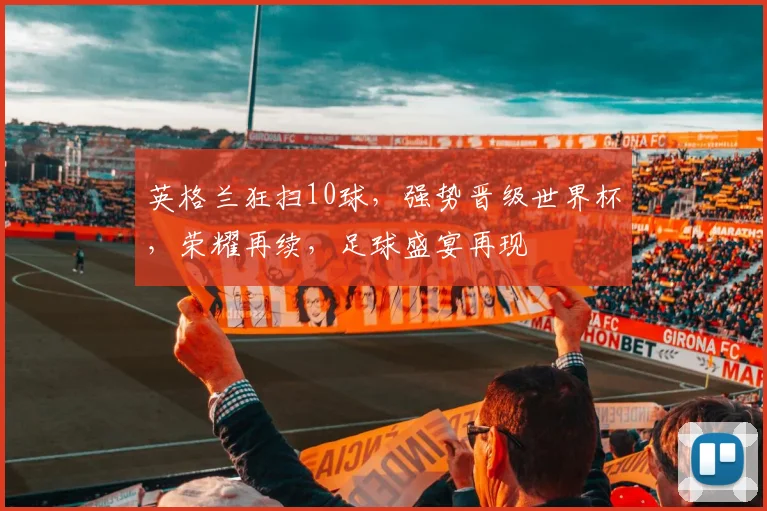 英格兰狂扫10球，强势晋级世界杯，荣耀再续，足球盛宴再现