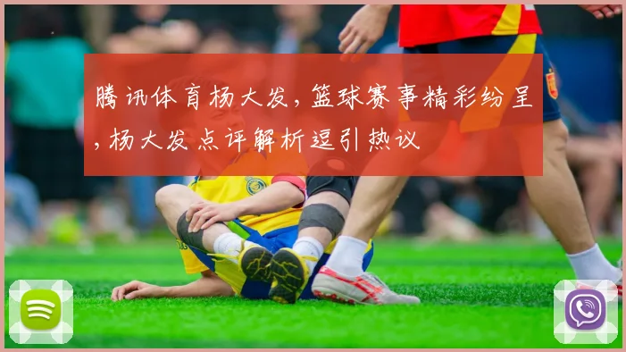 腾讯体育杨大发,篮球赛事精彩纷呈,杨大发点评解析逗引热议