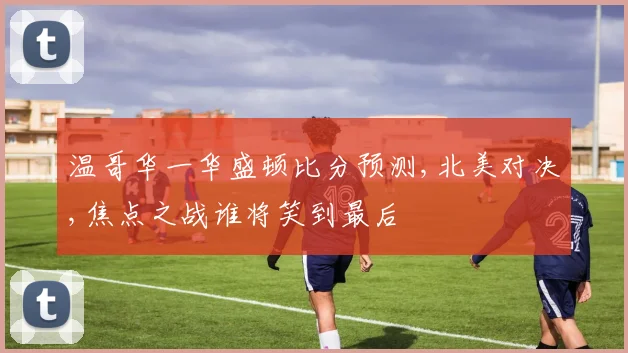 温哥华一华盛顿比分预测,北美对决,焦点之战谁将笑到最后